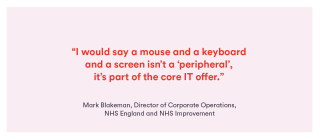 Quote from Mark Blakeman, NHS England: ﻿“I would say a mouse and a keyboard and a screen isn’t a ‘peripheral’, it’s part of the core IT offer.”